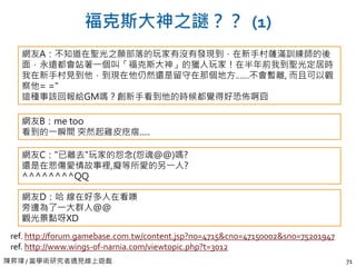 陳昇瑋 / 當學術研究者遇見線上遊戲 71
福克斯大神之謎？？ (1)
ref. http://forum.gamebase.com.tw/content.jsp?no=4715&cno=47150002&sno=75201947
ref. http://www.wings-of-narnia.com/viewtopic.php?t=3012
網友A：不知道在聖光之願部落的玩家有沒有發現到，在新手村薩滿訓練師的後
面，永遠都會站著一個叫「福克斯大神」的獵人玩家！在半年前我到聖光定居時
我在新手村見到他，到現在他仍然還是留守在那個地方……不會暫離, 而且可以觀
察他= ="
這種事該回報給GM嗎？創新手看到他的時候都覺得好恐佈啊囧
網友B：me too
看到的一瞬間 突然起雞皮疙瘩.....
網友C："已離去"玩家的怨念(怨魂@@)嗎?
還是在悲傷愛情故事裡,癡等所愛的另一人?
^^^^^^^^QQ
網友D：哈 線在好多人在看噢
旁邊為了一大群人@@
觀光景點呀XD
 