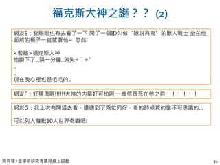 陳昇瑋 / 當學術研究者遇見線上遊戲 72
福克斯大神之謎？？ (2)
網友E：我剛剛也有去看了一下 開了一個ID叫做“聽說有鬼”的獸人戰士 坐在他
面前的桶子一直望著他~ 忽然!
<暫離>福克斯大神
他蹲下了...隔一分鐘..消失=ˇ="
..
..
現在我心裡也是毛毛的..
網友F：好猛鬼啊!!!!!!大神的力量好可怕啊,一堆信眾死在他之前！！！！！！
網友G：我上次有開過去看，還遇到了兩位同好，看的時候真的蠻不可思議的...
可以列入魔獸10大世界奇觀吧!
 