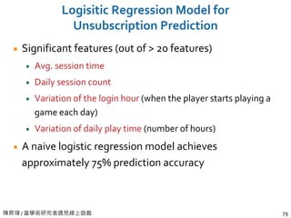 陳昇瑋 / 當學術研究者遇見線上遊戲 79
Logisitic Regression Model for
Unsubscription Prediction
Significant features (out of > 20 features)
Avg. session time
Daily session count
Variation of the login hour (when the player starts playing a
game each day)
Variation of daily play time (number of hours)
A naive logistic regression model achieves
approximately 75% prediction accuracy
 
