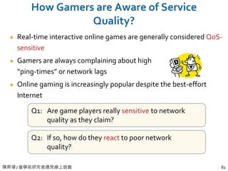 陳昇瑋 / 當學術研究者遇見線上遊戲 82
How Gamers are Aware of Service
Quality?
Real-time interactive online games are generally considered QoS-
sensitive
Gamers are always complaining about high
“ping-times” or network lags
Online gaming is increasingly popular despite the best-effort
Internet
Q1: Are game players really sensitive to network
quality as they claim?
Q2: If so, how do they react to poor network
quality?
 