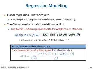 陳昇瑋 / 當學術研究者遇見線上遊戲 89
Regression Modeling
Linear regression is not adequate
Violating the assumptions (normal errors, equal variance, …)
The Cox regression model provides a good fit
Log-hazard function is proportional to the weighted sum of factors
Hazard function (conditional failure rate)
The instantaneous rate of quitting a game for a player (session)
where each session has factors Z (RTT=x, jitter=y, …)
 