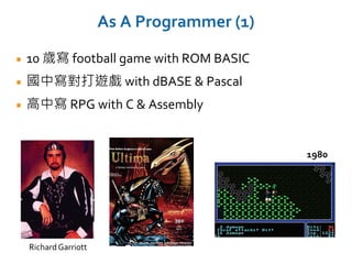 As A Programmer (1)
10 歲寫 football game with ROM BASIC
國中寫對打遊戲 with dBASE & Pascal
高中寫 RPG with C & Assembly
RichardGarriott
1980
 