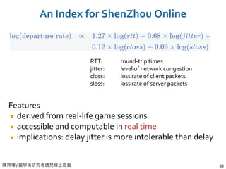 陳昇瑋 / 當學術研究者遇見線上遊戲 93
An Index for ShenZhou Online
Features
derived from real-life game sessions
accessible and computable in real time
implications: delay jitter is more intolerable than delay
RTT:
jitter:
closs:
sloss:
round-trip times
level of network congestion
loss rate of client packets
loss rate of server packets
 