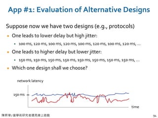 陳昇瑋 / 當學術研究者遇見線上遊戲 94
App #1: Evaluation of Alternative Designs
Suppose now we have two designs (e.g., protocols)
One leads to lower delay but high jitter:
100 ms, 120 ms, 100 ms, 120 ms, 100 ms, 120 ms, 100 ms, 120 ms, …
One leads to higher delay but lower jitter:
150 ms, 150 ms, 150 ms, 150 ms, 150 ms, 150 ms, 150 ms, 150 ms, …
Which one design shall we choose?
time
network latency
150 ms
 