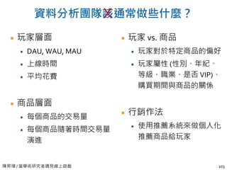 陳昇瑋 / 當學術研究者遇見線上遊戲
資料分析團隊該通常做些什麼？
玩家層面
DAU, WAU, MAU
上線時間
平均花費
商品層面
每個商品的交易量
每個商品隨著時間交易量
演進
玩家 vs. 商品
玩家對於特定商品的偏好
玩家屬性 (性別、年紀、
等級、職業、是否 VIP)、
購買期間與商品的關係
行銷作法
使用推薦系統來做個人化
推薦商品給玩家
103
X
 