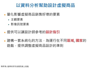 陳昇瑋 / 當學術研究者遇見線上遊戲
以資料分析幫助設計虛擬商品
量化影響虛擬商品銷售好壞的要素
主觀要素
影像訊號要素
提供可以讓設計師參考的設計指引
建構一套系統化的方法，為運行在不同區域, 國家的
遊戲，提供調整虛擬商品設計的準則
 