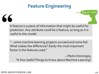 陳昇瑋 / 當學術研究者遇見線上遊戲
Feature Engineering
108
A feature is a piece of information that might be useful for
prediction. Any attribute could be a feature, as long as it is
useful to the model.
"…some machine learning projects succeed and some fail.
What makes the difference? Easily the most important
factor is the features used.“
—Pedro Domingos,
"A Few UsefulThings to Know about Machine Learning”
 