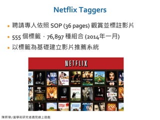 陳昇瑋 / 當學術研究者遇見線上遊戲
Netflix Taggers
聘請專人依照 SOP (36 pages) 觀賞並標註影片
555 個標籤，76,897 種組合 (2014年一月)
以標籤為基礎建立影片推薦系統
 