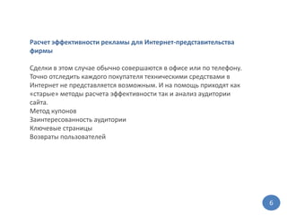 Расчет эффективности рекламы для Интернет-представительства фирмыСделки в этом случае обычно совершаются в офисе или по телефону. Точно отследить каждого покупателя техническими средствами в Интернет не представляется возможным. И на помощь приходят как «старые» методы расчета эффективности так и анализ аудитории сайта.Метод купонов Заинтересованность аудитории Ключевые страницы Возвраты пользователей6