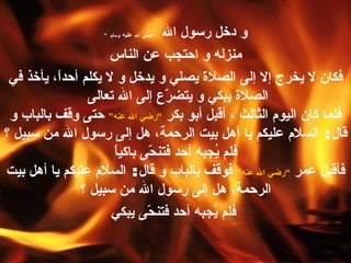 و دخل رسول الله  ” صلى الله  عليه  وسلم “ منزله و احتجب عن الناس فكان لا يخرج إلا إلى الصلاة يصلي و يدخل و لا يكلم أحداً، يأخذ في الصلاة يبكي و يتضرّع إلى الله تعالى   فلما كان اليوم الثالث ، أقبل أبو بكر  ” رضي الله عنه “  حتى وقف بالباب و قال :  السلام عليكم يا أهل بيت الرحمة، هل إلى رسول الله من سبيل ؟ فلم يُجبه أحد فتنحّى باكياً فأقبل عمر  ” رضي الله عنه “  فوقف بالباب و قال :  السلام عليكم يا أهل بيت الرحمة، هل إلى رسول الله من سبيل ؟ فلم يُجبه أحد فتنحّى يبكي 