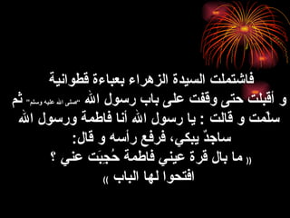 فاشتملت  السيدة الزهراء  بعباءة  قطوانية   و أقبلت حتى وقفت على باب رسول الله  ” صلى الله عليه وسلم “   ثم سلّمت و قالت  :  يا رسول الله أنا فاطمة ورسول الله ساجدٌ يبكي، فرفع رأسه و قال :  ((   ما بال قرة عيني فاطمة حُجِبَت عني ؟  افتحوا لها الباب   )) 