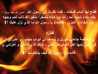 ففتح لها الباب فدخلت ، فلما نظرت إلى رسول الله  ” صلى الله عليه وسلم “   بكت بكاءً شديداً لما رأت من حاله مُصفرّاً متغيراً قد ذاب لحم وجهه من البكاء و الحزن ، فقالت :  يا رسول الله ما الذي نزل عليك ؟ ! فقال :  ((  يا فاطمة جاءني جبريل و وصف لي أبواب جهنم ، و أخبرني أن في أعلى بابها أهل الكبائر من أمتي ، فذلك الذي أبكاني و أحزنني   )) قالت :  يا رسول الله كيف يدخلونها ؟ ! 