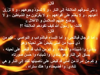 قال :  ((   بلى تسوقهم الملائكة إلى النار ، و لا تَسْوَدّ وجوههم ، و لا تَزْرَقّ أعينهم ، و لا يُخْتَم على أفواههم ، و لا يقرّنون مع الشياطين ، و لا يوضع عليهم السلاسل و الأغلال   )) قالت :  يا رسول الله كيف تقودهم الملائكة ؟ !  قال :  ((   أما الرجال فباللحى، و أما النساء فبالذوائب و النواصي  ..  فكم من ذي شيبةٍ من أمتي يُقبَضُ على لحيته وهو ينادي :  وا   شَيْبتاه و ا  ضعفاه ، و كم من شاب قد قُبض على لحيته ، يُساق إلى النار وهو ينادي :  وا   شباباه وا   حُسن صورتاه  و كم من  أ مرأة من أمتي قد ُقبض على ناصيتها تُقاد إلى النار و هي تنادي :  وا   فضيحتاه وا   هتك ستراه ،  