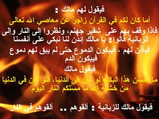 فيقول لهم مالك  : أما كان لكم في القرآن زاجرٌ عن معاصي الله تعالى   فإذا وقف بهم على  شفير جهنم، ونظروا إلى النار وإلى الزبانية قالوا :  يا مالك  إ ئذن لنا نبكي على أنفسنا  فيأذن لهم ، فيبكون الدموع حتى لم يبق لهم دموع فيبكون الدم  فيقول مالك  ما أحسن هذا البكاء لو كان في الدنيا، فلو كان في الدنيا من خشية الله ما مسّتكم النار اليوم فيقول مالك للزبانية  :  ألقوهم  ..  ألقوهم في النار   