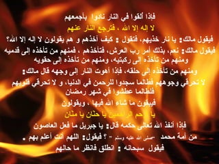 فإذا أُلقوا في النار نادوا  بأجمعهم لا إله إلا الله ، فترجع النار عنهم   فيقول مالك :  يا نار خذيهم، فتقول  :  كيف آخذهم و هم يقولون لا إله إلا الله؟  فيقول مالك :  نعم، بذلك أمر رب العرش، فتأخذهم ، فمنهم من تأخذه إلى قدميه ومنهم من تأخذه إلى ركبتيه، ومنهم من تأخذه إلى حقويه   ومنهم من تأخذه إلى حلقه، فإذا أهوت النار إلى وجهه قال مالك : لا تحرقي وجوههم فطالما سجدوا للرحمن في الدنيا، و لا تحرقي قلوبهم فلطالما عطشوا في شهر رمضان فيبقون ما شاء الله فيها ، ويقولون يا أرحم الراحمين يا حنّان يا منّان فإذا أنفذ الله تعالى حكمه قال :  يا جبريل ما فعل العاصون  من أمة محمد  ” صلى الله عليه وسلم “   ؟ فيقول :  اللهم أنت أعلم بهم  . فيقول  سبحانه  :  انطلق فانظر ما حالهم   