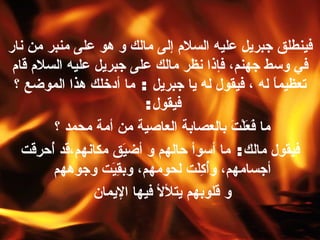 فينطلق جبريل عليه السلام إلى مالك و هو على منبر من نار في وسط جهنم، فإذا نظر مالك على جبريل عليه السلام قام تعظيماً له ، فيقول له يا جبريل  :  ما   أدخلك هذا الموضع ؟ فيقول :  ما فَعَلْتَ بالعصابة العاصية من أمة محمد ؟  فيقول مالك :  ما أسوأ حالهم و أضيَق مكانهم،قد أُحرِقَت أجسامهم، وأُكِلَت لحومهم، وبقِيَت وجوههم  و قلوبهم يتلألأ فيها الإيمان   