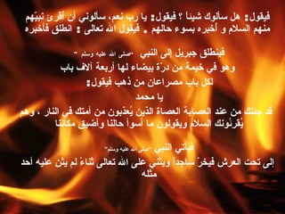 فيقول :  هل سألوك شيئاً ؟ فيقول :  يا رب نعم، سألوني أن أُقرئ نبيّهم منهم السلام و أُخبره بسوء حالهم  .  فيقول الله تعالى  :  انطلق فأخبره فينطلق جبريل إلى النبي  ” صلى الله عليه وسلم “   وهو في خيمة من درّة بيضاء لها أربعة آلاف باب لكل باب مصراعان من ذهب فيقول :  يا محمد  قد جئتك من عند العصابة   العصاة   الذين يُعذبون من أمتك في النار ، وهم يُقرِئُونك السلام ويقولون ما أسوأ حالنا وأضيق مكاننا   فيأتي النبي  ” صلى الله عليه وسلم “   إلى تحت العرش فيخرّ ساجداً ويثني على الله تعالى ثناءً لم يثنِ عليه أحد مثله   