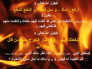 فيقول الله تعالى  : ارفع رأسك ، و سَلْ تُعْطَ ، و اشفع تُشفّع   يقول   : ((   يا رب ,   الأشقياء من أمتي قد أنفذتَ فيهم حكمك وانتقمت منهم فشّفعني فيهم   )) فيقول الله تعالى  : قد شفّعتك فيهم ، فَأْتِ النار فأخرِج منها من قال لا إله إلا الله   فينطلق النبي  ” صلى الله عليه وسلم “   فإذا نظر مالك النبي  ” صلى الله عليه وسلم “   قام تعظيماً له فيقول  :  ((   يا مالك ما حال أمتي الأشقياء ؟ 