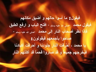 فيقول :  ما أسوأ حالهم و أضيق مكانهم فيقول محمد  ” صلى الله عليه وسلم “   افتح الباب و ارفع الطبق فإذا نظر أصحاب النار إلى محمد  ” صلى الله عليه وسلم “   صاحوا بأجمعهم فيقولون :  يا محمد ، أَحْرَقت النار جلودنا و أحرقت أكبادنا فيُخرجهم جميعاً و قد صاروا فحماً قد أكلتهم النار 