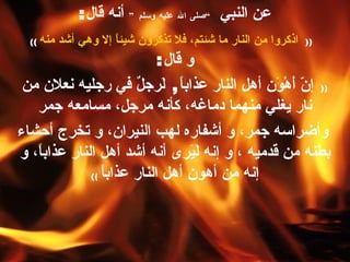 عن النبي  ” صلى الله عليه وسلم “   أنه قال : ((   اذكروا من النار ما شئتم، فلا تذكرون شيئاً إلا وهي أشد منه   ))   و قال :  ((   إنّ أَهْوَن أهل النار عذاباً ,   لَرجلٌ في رجليه نعلان من نار يغلي منهما دماغه، كأنه مرجل، مسامعه جمر وأضراسه جمر، و أشفاره لهب النيران، و تخرج أحشاء بطنه من قدميه ، و إنه لَيَرى أنه أشد أهل النار عذاباً، و إنه مِن أهون أهل النار عذاباً   )) 