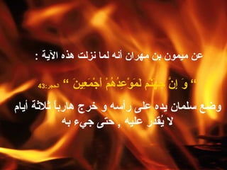 عن ميمون بن مهران أنه لما نزلت هذه الآية  :  ”  وَ إِنَّ جَهَنّمَ لَمَوْعِدُهُمْ أَجْمَعِينَ  ”   الحجر :43 وضع سلمان يده على رأسه و خرج هارباً ثلاثة أيام لا يُقدر عليه  ,  حتى جيء به 