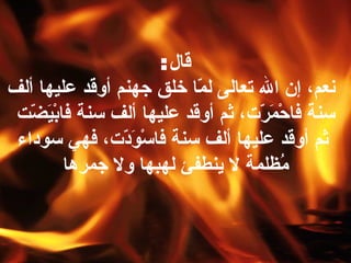 قال :   نعم، إن الله تعالى لمّا خلق جهنم أوقد عليها ألف سنة فاحْمَرّت، ثم أوقد عليها ألف سنة فابْيَضّت  ثم أوقد عليها ألف سنة فاسْوَدّت، فهي سوداء مُظلمة لا ينطفئ لهبها ولا جمره ا 
