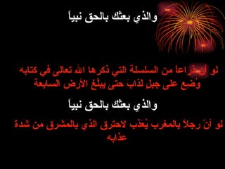 لو أن ذراعاً من السلسلة التي ذكرها الله تعالى في كتابه  وُضِع على جبلٍ لَذابَ حتى يبلُغ الأرض السابعة لو أنّ رجلاً بالمغرب يُعَذب لاحترق الذي بالمشرق من شدة عذابه والذي بعثك بالحق نبياً والذي بعثك بالحق نبياً 