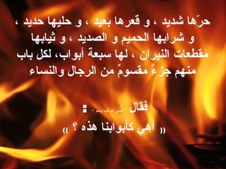 حرّها  شديد ، و قعرها بعيد ، و حليها حديد ، و شرابها الحميم و الصديد ، و ثيابها مقطعات النيران ، لها سبعة أبواب، لكل باب منهم جزءٌ مقسومٌ من الرجال والنساء فقال  ” صلى الله عليه وسلم “   :  ((   أهي كأبوابنا هذه ؟   ))   