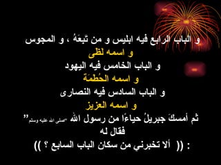 و الباب الرابع فيه ابليس و من تَبِعَهُ ، و المجوس  و اسمه لَظَى و الباب الخامس فيه اليهود  و اسمه الحُطَمَة و الباب السادس فيه النصارى  و اسمه العزيز ثم أمسكَ جبريلُ حياءً ا  من رسول الله  ” صلى الله عليه وسلم “   فقال له  : ((   ألا تخبرني من سكان الباب السابع ؟   ))   