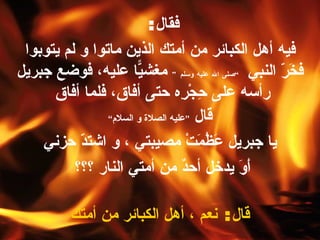 فقال :  فيه أهل الكبائر من أمتك الذين ماتوا و لم يتوبوا فخَرّ النبي  ” صلى الله عليه وسلم “   مغشيّاً عليه، فوضع جبريل رأسه على حِجْرِه حتى أفاق، فلما أفاق  قال  “ عليه الصلاة و السلام ” يا جبريل عَظُمَتْ مصيبتي ، و اشتدّ حزني أَوَ يدخل أحدٌ من أمتي النار ؟؟؟   قال :  نعم ، أهل الكبائر من أمتك 