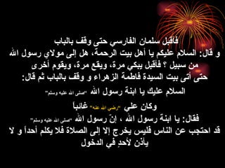 فأقبل سلمان الفارسي حتى وقف بالباب  و قال :  السلام عليكم يا أهل بيت الرحمة، هل إلى مولاي رسول الله من سبيل ؟ فأقبل يبكي مرة، ويقع مرة، ويقوم أخرى حتى أتى بيت  السيدة  فاطمة  الزهراء  و   وقف بالباب ثم قال :  السلام عليك يا ابنة رسول الله   ” صلى الله عليه وسلم “   وكان علي   ” رضي الله عنه “   غائباً فقال :  يا ابنة رسول الله ، إنّ رسول الله  ” صلى الله عليه وسلم “ قد احتجب عن الناس فليس يخرج إلا إلى الصلاة فلا يكلم أحداً و لا يأذن لأحدٍ في الدخول 