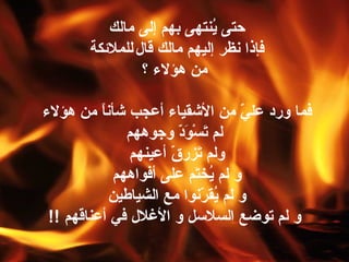 حتى يُنتهى بهم إلى مالك  فإذا نظر إليهم مالك قال   للملائكة من هؤلاء ؟ فما ورد عليّ من الأشقياء أعجب شأناً من هؤلاء  لم تَسْوَدّ وجوههم ولم تَزرقّ أعينهم  و لم يُختَم على أفواههم  و لم يُقرّنوا مع الشياطين  و لم توضع السلاسل و الأغلال في أعناقهم   !! 