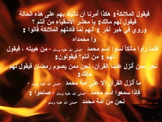 فيقول الملائكة :  هكذا أُمِرنا أن نأتيك بهم على هذه الحالة   فيقول لهم مالك :  يا معشر الأشقياء من أنتم ؟   وروي في خبر آخر  :  أنهم لما قادتهم الملائكة قالوا  :  و ا  محمداه  فلما رأوا مالكاً نسوا اسم محمد  ” صلى الله عليه وسلم “   من هيبته ، فيقول لهم  :  من أنتم؟ فيقولون :  نحن ممن أُنزل علينا القرآن،   نحن ممن يصوم  ر مضان فيقول لهم مالك :  ما أُنزل القرآن إلا على أمة محمد  ” صلى الله عليه وسلم “   فإذا سمعوا اسم محمد   ” صلى الله عليه وسلم “  صاحوا  :  نحن من أمة محمد  ” صلى الله عليه وسلم “   