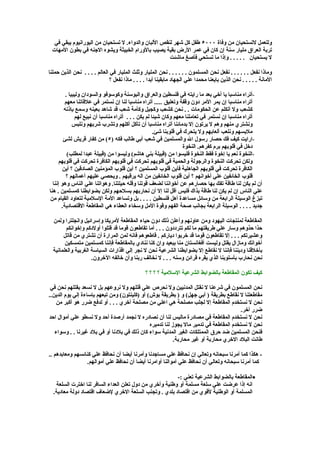 ‫وللعمل لتستحيان من وفاة ٠٠٠٥ طفل كل شهر لنقص اللبان والدواء. ل تستحيان من اليورانيوم يبقي في‬
 ‫تربة العراق مليار سنة إن كان في عمر الرض بقية يصيب بالورام الخبيثة ويشوه الجنه في بطون المهات‬
                                                     ‫ل يستحيان . . . . . وإذا ما تستحي فأصغ ماشئت‬

‫وماذا نفعل . . . . . . نفعل نحن المسلمون . . . . . . نحن المليار وثلث المليار في العالم . . . . نحن الذين حملنا‬
                               ‫المانة . . . . . نحن الذين بايعنا محمدا علي الجهاد مابقينا أبدا . . . . ماذا نفعل ؟‬

         ‫-أتراه مناسبا يا أخي بعد ما رايته في فلسطين والعراق والبوسنة وكوسوفو والسودان وليبيا .‬
         ‫أتراه مناسبا إن يمر المر دون وقفة وتعليق ..... أتراه مناسبا لنا إن نستمر في علقاتنا معهم‬
        ‫كشعب ول أتكلم عن الحكومات . . نحن كشعب وكجيل وكأمة شعب قد شاهد بعينه وسمع بإذنه‬
              ‫أتراه مناسبا إن نستمر في تعاملنا معهم وكان شيئا لم يكن . . . أتراه مناسبا أن نبيع لهم‬
             ‫ونشتري منهم وهم ل يرتون إل بدمائنا أتراه مناسبا أن تأكل أكلهم وتشرب شربهم ونلبس‬
                                                     ‫ملبسهم ونلعب ألعابهم ول يتحرك في قلوبنا شئ.‬
        ‫-ارايت كيف فك حصار رسول ال والمسلمين في شعب أبي طالب فكه )٥( من كفار قريش لشئ‬
                                                                   ‫دخل في قلوبهم برم كفرهم. النخوة‬
          ‫-النخوة نعم يا إخوة فقط النخوة فليسوا من )قبيلة بني هاشم( وليسوا من )قبيلة عبدا لمطلب(‬
      ‫ولكن تحركت النخوة والرجولة والحمية في قلوبهم تحركت في قلوبهم الكافرة تحركت في قلوبهم‬
       ‫الكافرة تحركت في قلوبهم الجاهلية فأين قلوب المسلمين ؟ أين قلوب المؤمنين الصادقين ؟ أين‬
          ‫قلوب الخائفين علي أخوانهم ؟ أين قلوب الخائفين من اله يرقبهم . ويحصي عليهم أعمالهم ؟‬
  ‫أن لم يكن لنا طاقة تفك بها حصارهم عن أخواننا لضعف قوتنا وقله حيلتنا. وهواتنا علي الناس وهو إننا‬
‫علي الناس إن لم يكن لنا طاقة بذاك فليس أقل لنا إل أن نحاربهم بسلحهم ولكن بضوابطنا كمسلمين . هنا‬
‫تبزغ الوسيلة الرابعة من وسائل مساعدة أهل فلسطين . . . . بل وتساعد المة السلمية لتعاود القيام من‬
       ‫جديد . . . . الوسيلة الرابعة بجانب صحة الفهم وقوة المل وسخاء العطاء هي المقاطعة القتصادية.‬

  ‫المقاطعة لمنتجات اليهود ومن عاونهم وأعلن ذلك دون حياء المقاطعة لمريكا وإسرائيل وانجلترا ولمن‬
        ‫حذا حذوهم وسار علي طريقتهم ما لكم تترددون . . . أما تقاطعون قوما قد قتلوا أولدكم وإخوانكم‬
       ‫وعشيرتكم . . . إل تقاطعون قوما قد خربوا دياركم . قاطعوهم فانه لمن المرارة أن تشتري من قاتل‬
        ‫أخوانك ومازال يقتل وليست أفغانستان منا ببعيد وان كنا ننادي بالمقاطعة فإننا كمسلمين متمسكين‬
  ‫بأخلقنا وديننا فإننا ل نقاطع إل بضوابطنا الشرعية نحن ل نجر إلي اقذارات السياسة الغربية والعلمانية‬
                     ‫نحن نحارب بأسلوبنا الذي يقره قرائن وسنه . . . ل نخالف ربنا وأن خالفه الخرون.‬

                                                 ‫كيف تكون المقاطعة بالضوابط الشرعية السلمية ؟ ؟ ؟ ؟‬

 ‫نحن المسلمون في شرعنا ل نقتل المدنيين ول نحرص علي قتلهم ول نروعهم بل ل نسعد بقتلهم نحن في‬
‫مقاطعتنا ل نقاطع بطريقة ) أبي جهل( و ) بطريقة بوش( أو )كلينتون( ومن تبعهم بإساءة إلي يوم الدين..‬
   ‫نحن ل نستخدم المقاطعة إل لجلب مصلحة هي اعلي من مصلحة أخري . . . أو لدفع ضرر هو أكبر من‬
                                                                                         ‫ضرر أخر.‬
‫نحن ل نستخدم المقاطعة في مصادرة ماليس لنا أن نصادره ل نجمد أرصدة أحد ول نسطو علي أموال احد‬
                                               ‫نحن ل نستخدم المقاطعة في تدمير مال يجوز لنا تدميره‬
   ‫فنحن المسلمين ضد حرق الممتلكات الغير المدنية سواء كان ذلك في بلدنا أو في بلد غيرنا . . وسواء‬
                                                           ‫طانت البلد الخري محاربة أو غير محاربة.‬

‫- هكذا كما أمرنا سبحانه وتعالي إن نحافظ علي مساجدنا وأمرنا أيضا أن نحافظ علي كنائسهم ومعابدهم ..‬
                 ‫كما أمرنا سبحانه وتعالي أن نحافظ علي أموالنا أوامرنا أيضا أن نحافظ علي أموالهم.‬

                                                         ‫•المقاطعة بالضوابط الشرعية تعني :-‬
   ‫انه إذا عرضت علي سلعة مسلمة أو وطنية وأخري من دول تعلن العداء السافر لنا اخترت السلعة‬
  ‫المسلمة أو الوطنية لقوي من اقتصاد بلدي . وتجنب السلعة الخري لضعاف اقتصاد دولة معادية.‬
 