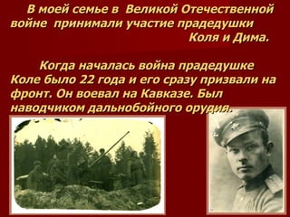 В моей семье в  Великой Отечественной войне  принимали участие прадедушки   Коля и Дима. Когда началась война прадедушке Коле было 22 года и его сразу призвали на фронт. Он воевал на Кавказе. Был наводчиком дальнобойного орудия. 