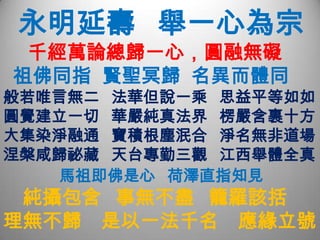   永明延壽   舉一心為宗     千經萬論總歸一心，圓融無礙祖佛同指  賢聖冥歸  名異而體同般若唯言無二   法華但說一乘   思益平等如如圓覺建立一切   華嚴純真法界   楞嚴含裹十方大集染淨融通   寶積根塵泯合   淨名無非道場涅槃咸歸祕藏   天台專勤三觀   江西舉體全真         馬祖即佛是心   荷澤直指知見純攝包含   事無不盡   籠羅該括  理無不歸    是以一法千名    應緣立號