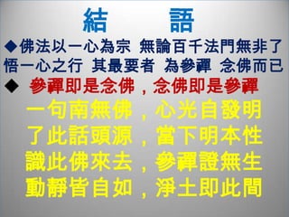          般   若   智   慧堵截意根，要他一念不生，豈是真不生耶？將佛號掛心頭，念念不忘， 豈真一心不亂？《金剛經》應無所住而生其心  在生處見不生義  方悟無生無論參禪與念佛，終究都必須了悟無生空義不須強行斷除妄念  只要直接覷看妄想雜念從何處生起  妄念自然消散無蹤。在終極的體悟上   由參禪與念佛達至的一心   實無差別。心淨則佛土淨   參禪至淨念相續   則無時無刻不在淨土；念佛到達極致，與空慧相應 ，知淨土如幻，念自性彌陀，同於參禪的了悟一心