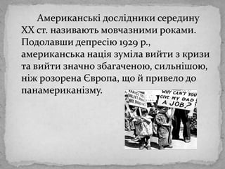 Американськідослідники середину ХХ ст. називаютьмовчазними роками. Подолавшидепресію 1929 р., американськанаціязумілавийтизкризи та вийтизначнозбагаченою, сильнішою, ніжрозоренаЄвропа, що й привело до панамериканізму.