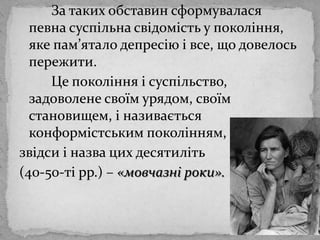 		За таких обставинсформуваласяпевнасуспільнасвідомість у покоління, яке пам’яталодепресію і все, що довелось пережити. Цепокоління і суспільство, задоволенесвоїм урядом, своїм становищем, і називаєтьсяконформістськимпоколінням, звідси і назвацихдесятиліть(40-50-ті рр.) – «мовчазні роки». 