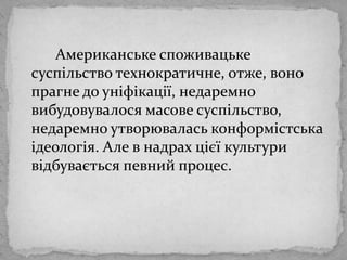 Американськеспоживацькесуспільствотехнократичне, отже, вонопрагне до уніфікації, недаремновибудовувалосямасовесуспільство, недаремноутворюваласьконформістськаідеологія. Але в надрахцієїкультуривідбуваєтьсяпевнийпроцес. 