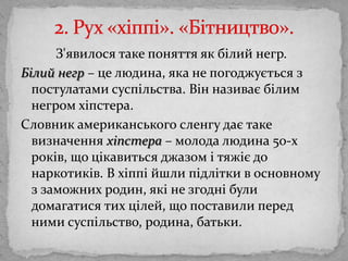 2. Рух «хіппі». «Бітництво».		З'явилося таке поняття як білий негр. Білийнегр – целюдина, яка не погоджуєтьсяз постулатами суспільства. Вінназиваєбілимнегромхіпстера. Словник американського сленгу даєтакевизначенняхіпстера– молода людина 50-х років, що цікавиться джазом і тяжіє до наркотиків. В хіппійшлипідліткив основному ззаможних родин, які не згоднібулидомагатися тих цілей, що поставили перед ними суспільство, родина, батьки. 