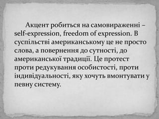 		Акцент робиться на самовираженні – self-expression, freedom of expression. В суспільствіамериканськомуце не просто слова, а повернення до сутності, доамериканськоїтрадиції. Це протест протиредукуванняособистості, протиіндивідуальності, яку хочутьвмонтувати у певну систему.