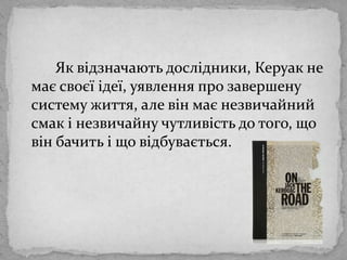 		Як відзначаютьдослідники, Керуак не маєсвоєїідеї, уявлення про завершену систему життя, алевінмаєнезвичайний смак і незвичайнучутливість до того, що вінбачить і що відбувається. 