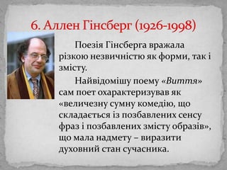 ПоезіяГінсбергавражаларізкоюнезвичністю як форми, так і змісту.Найвідомішу поему «Виття» сам поет охарактеризував як «величезнусумнукомедію, що складаєтьсяізпозбавленихсенсу фраз і позбавленихзмістуобразів», що мала надмету – виразитидуховний стан сучасника. 6. Аллен Гінсберг (1926-1998)