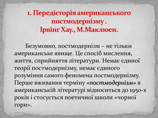 1. Передісторіяамериканськогопостмодернізму . ІрвінгХау., М.Маклюен.Безумовно, постмодернізм – не тількиамериканськеявище. Цеспосібмислення, життя, сприйняттялітератури. Немаєєдиноїтеоріїпостмодернізму, немаєєдиногорозуміння самого феномена постмодернізму. Перше вживаннятерміну«постмодернізм» в американськійлітературівідноситься до 1950-х років і стосуєтьсяпоетичноїшколи «чорної гори».