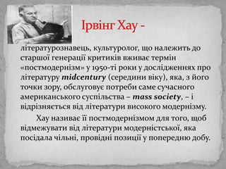 літературознавець, культуролог, що належить до старшоїгенераціїкритиківвживаєтермін «постмодернізм» у 1950-ті роки у дослідженнях про літературуmidcentury (серединивіку), яка, зйого точки зору, обслуговує потреби самесучасногоамериканськогосуспільства – masssociety, – і відрізняєтьсявідлітературивисокогомодернізму. Хауназиваєїїпостмодернізмом для того, щобвідмежувативідлітературимодерністської, яка посідалачільні, провідніпозиції у попереднюдобу. ІрвінгХау - 
