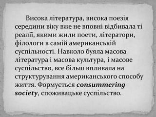 Високалітература, високапоезіясерединивікувже не вповнівідбивалатіреалії, якими жили поети, літератори, філологи в самійамериканськійсуспільності. Навколобуяламасовалітература і масова культура, і масовесуспільство, все більшвпливала на структуруванняамериканського способу життя. Формуєтьсяconsummeringsociety, споживацькесуспільство.