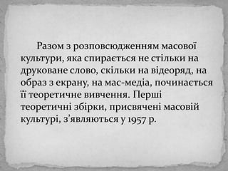 		Разом зрозповсюдженняммасовоїкультури, яка спирається не стільки на друковане слово, скільки на відеоряд, на образ зекрану, на мас-медіа, починаєтьсяїїтеоретичневивчення. Першітеоретичнізбірки, присвяченімасовійкультурі, з’являються у 1957 р.