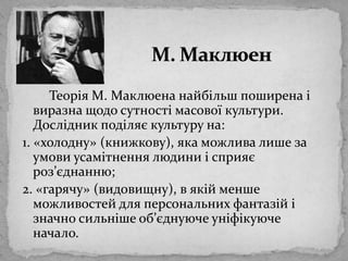 М. МаклюенТеорія М. Маклюенанайбільшпоширена і виразнащодосутностімасовоїкультури. Дослідникподіляє культуру на:1. «холодну» (книжкову), яка можливалише за умовиусамітненнялюдини і сприяєроз’єднанню;2. «гарячу» (видовищну), в якійменшеможливостей для персональнихфантазій і значносильнішеоб’єднуючеуніфікуюче начало. 