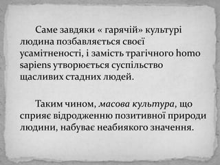 Самезавдяки « гарячій» культурілюдинапозбавляєтьсясвоєїусамітненості, і замістьтрагічногоhomosapiensутворюєтьсясуспільствощасливихстадних людей.		Таким чином, масова культура, що сприяєвідродженнюпозитивноїприродилюдини, набуваєнеабиякогозначення.